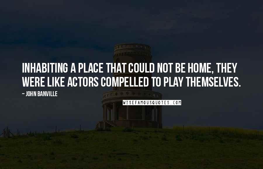 John Banville Quotes: Inhabiting a place that could not be home, they were like actors compelled to play themselves.