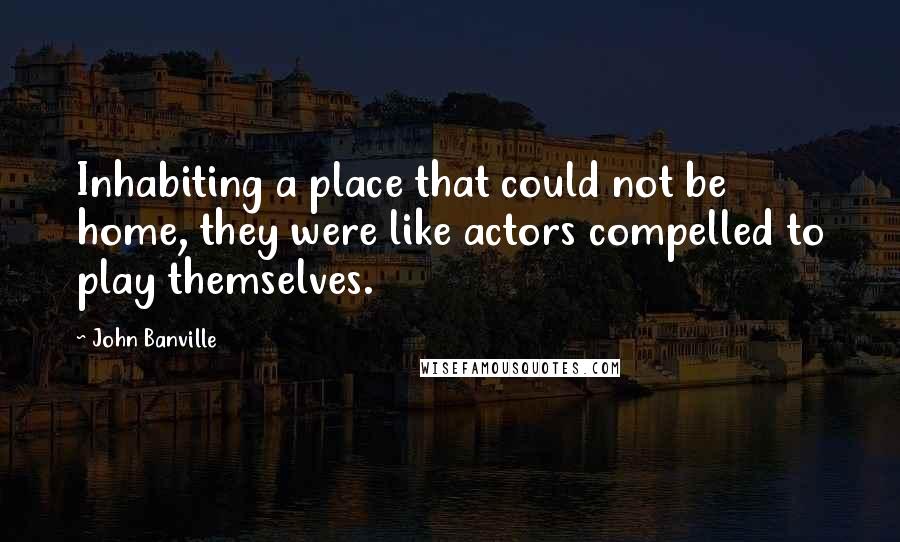 John Banville Quotes: Inhabiting a place that could not be home, they were like actors compelled to play themselves.