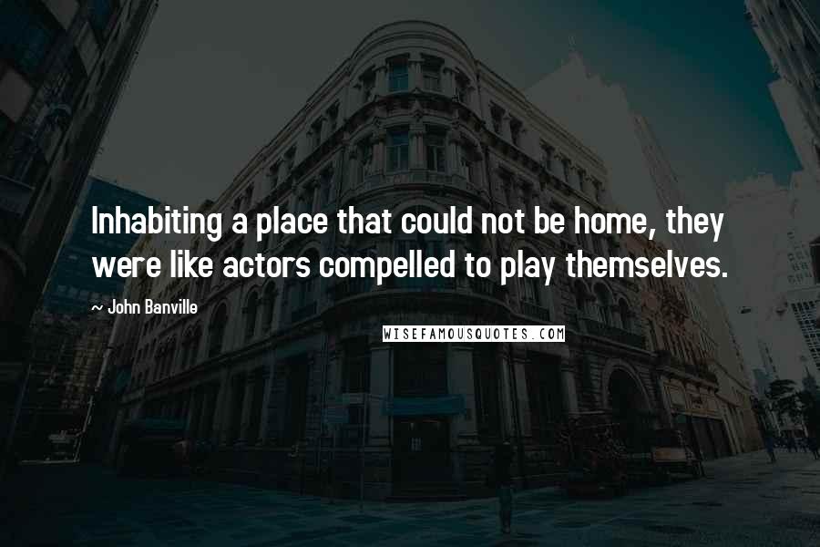 John Banville Quotes: Inhabiting a place that could not be home, they were like actors compelled to play themselves.