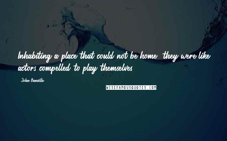 John Banville Quotes: Inhabiting a place that could not be home, they were like actors compelled to play themselves.