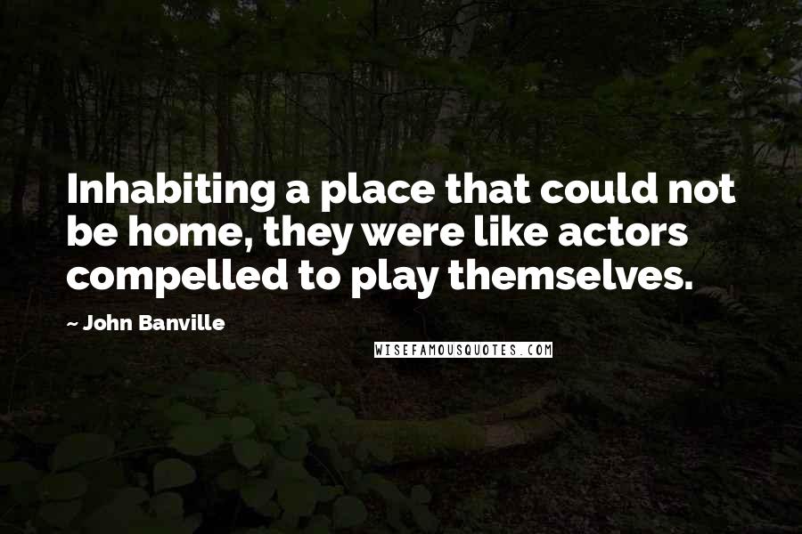 John Banville Quotes: Inhabiting a place that could not be home, they were like actors compelled to play themselves.