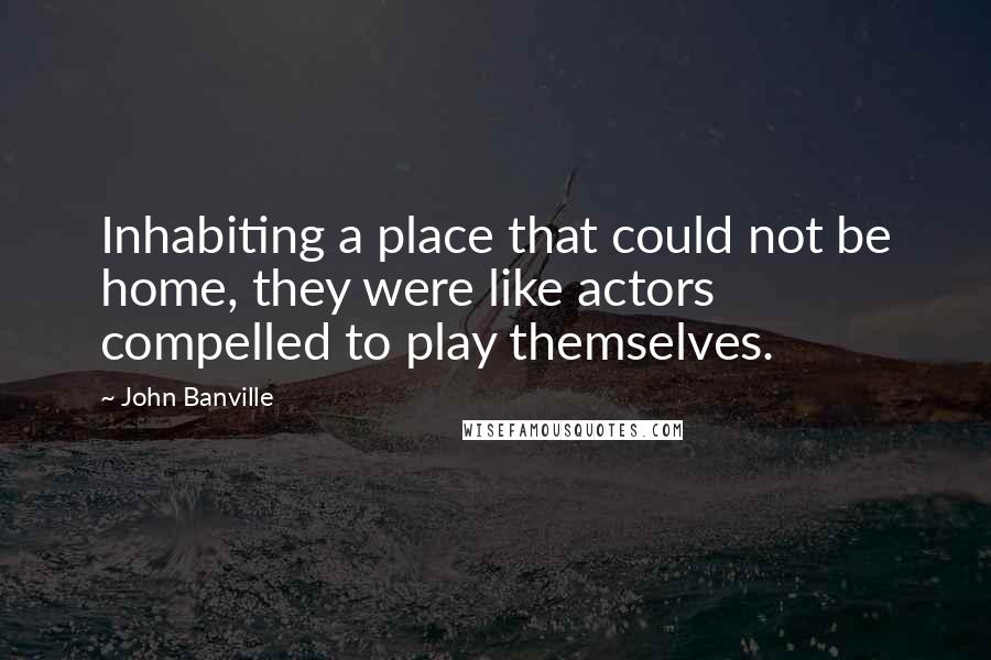 John Banville Quotes: Inhabiting a place that could not be home, they were like actors compelled to play themselves.