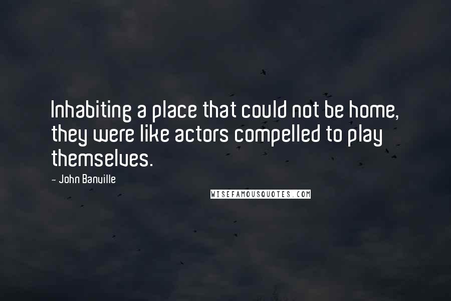 John Banville Quotes: Inhabiting a place that could not be home, they were like actors compelled to play themselves.