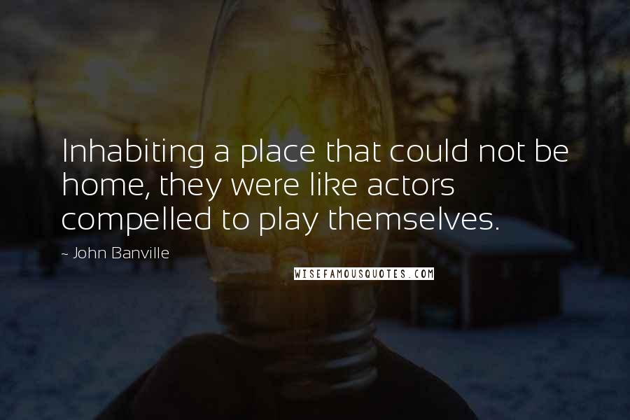 John Banville Quotes: Inhabiting a place that could not be home, they were like actors compelled to play themselves.