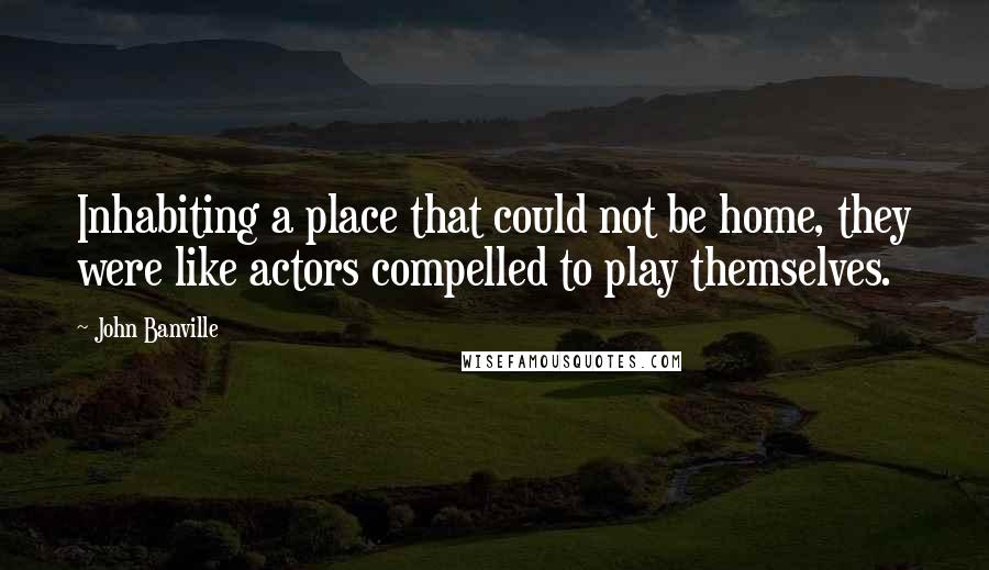 John Banville Quotes: Inhabiting a place that could not be home, they were like actors compelled to play themselves.