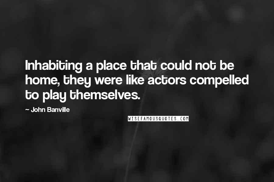 John Banville Quotes: Inhabiting a place that could not be home, they were like actors compelled to play themselves.