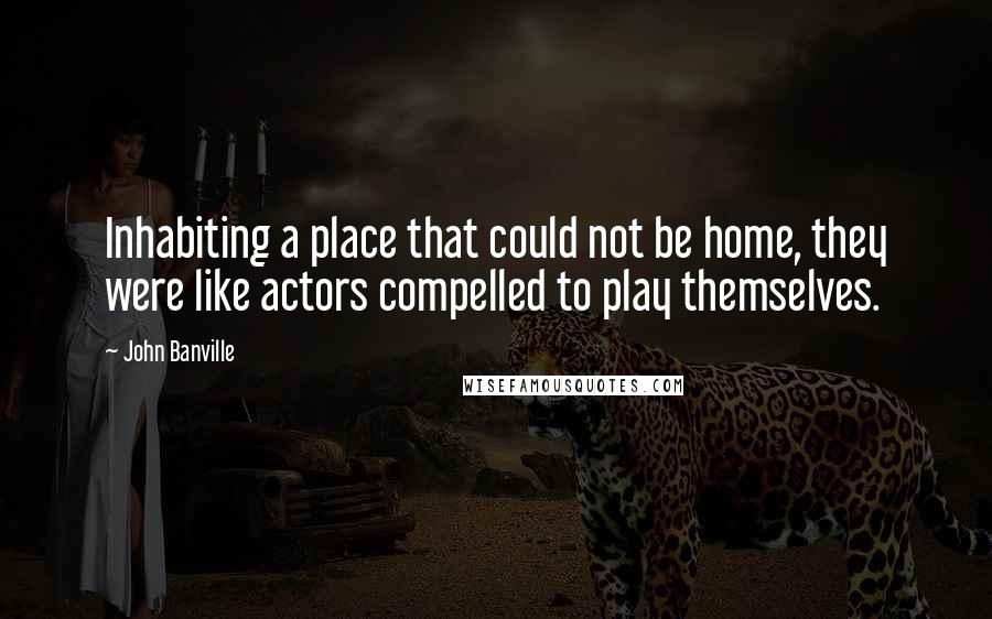 John Banville Quotes: Inhabiting a place that could not be home, they were like actors compelled to play themselves.