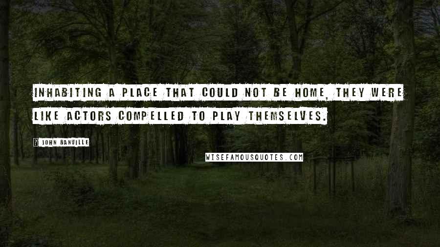 John Banville Quotes: Inhabiting a place that could not be home, they were like actors compelled to play themselves.