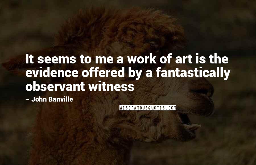 John Banville Quotes: It seems to me a work of art is the evidence offered by a fantastically observant witness