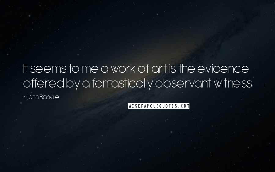 John Banville Quotes: It seems to me a work of art is the evidence offered by a fantastically observant witness