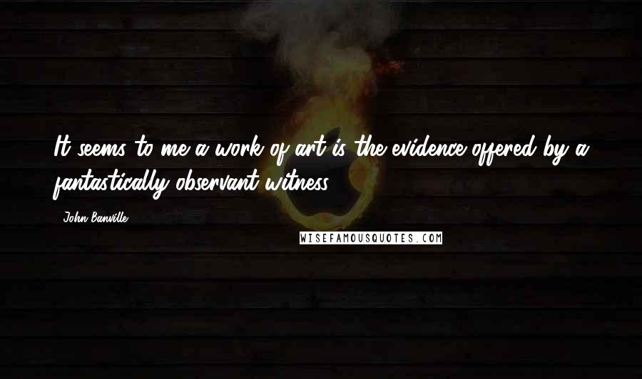 John Banville Quotes: It seems to me a work of art is the evidence offered by a fantastically observant witness