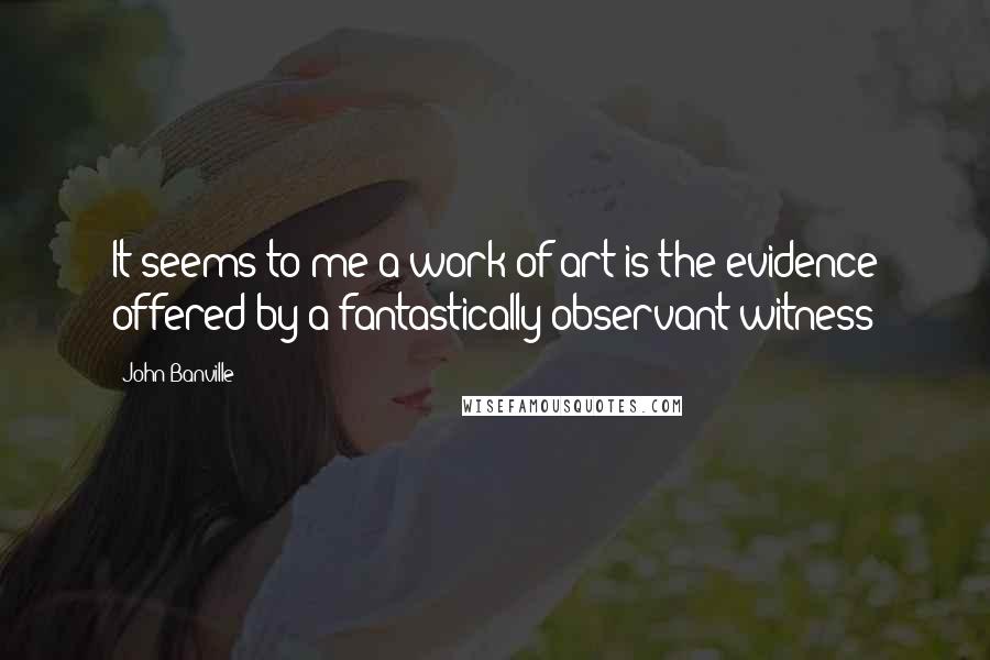 John Banville Quotes: It seems to me a work of art is the evidence offered by a fantastically observant witness