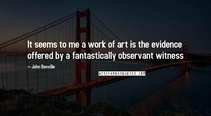 John Banville Quotes: It seems to me a work of art is the evidence offered by a fantastically observant witness