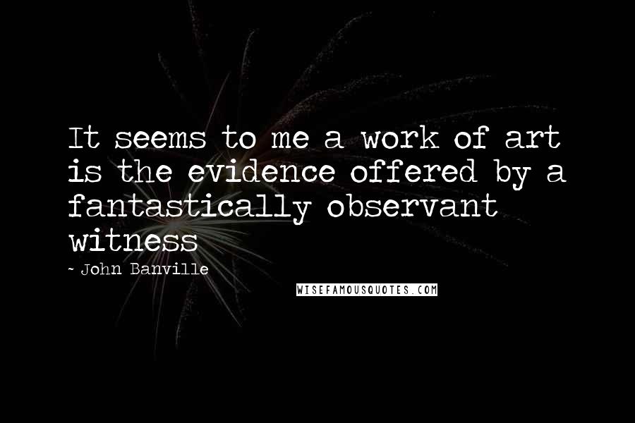 John Banville Quotes: It seems to me a work of art is the evidence offered by a fantastically observant witness