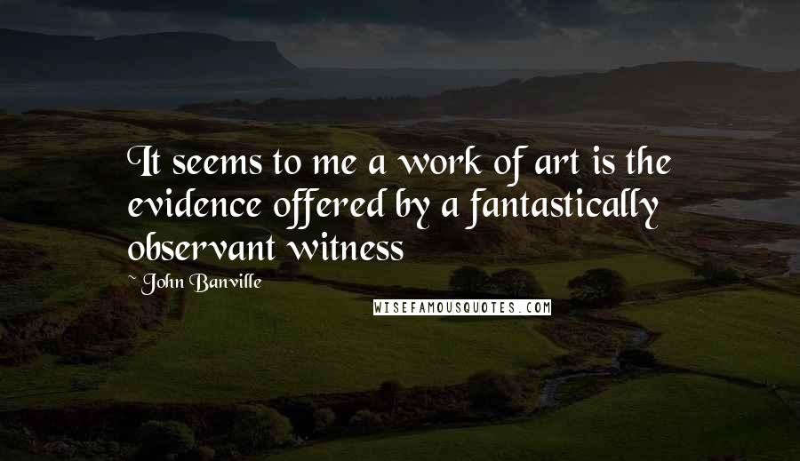 John Banville Quotes: It seems to me a work of art is the evidence offered by a fantastically observant witness