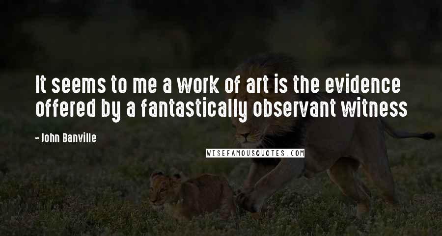 John Banville Quotes: It seems to me a work of art is the evidence offered by a fantastically observant witness