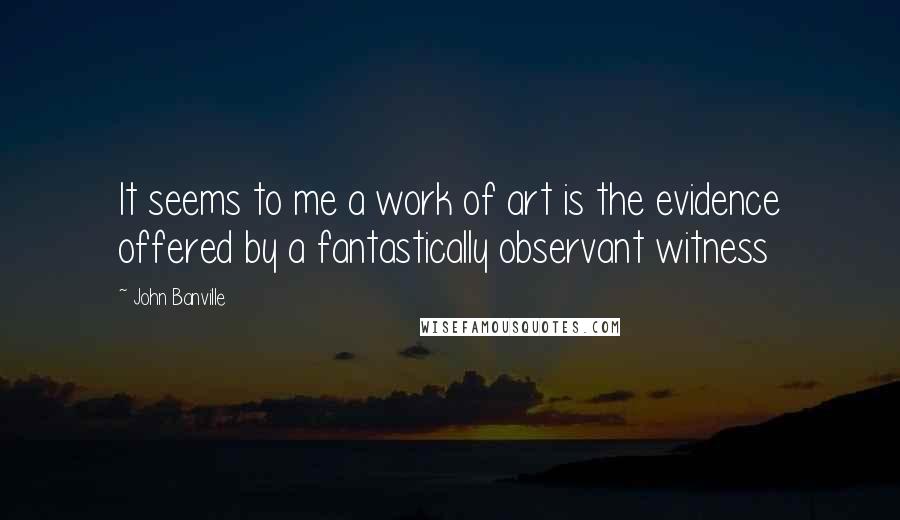 John Banville Quotes: It seems to me a work of art is the evidence offered by a fantastically observant witness