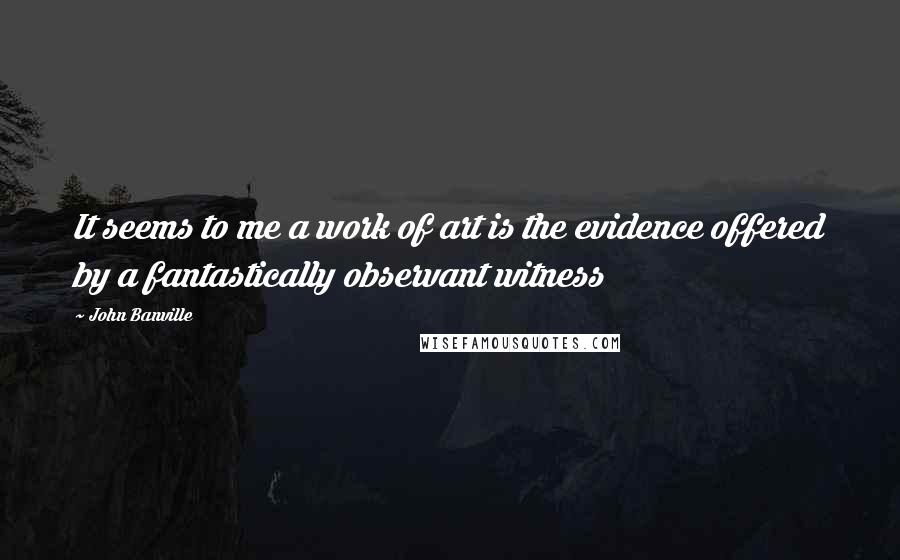 John Banville Quotes: It seems to me a work of art is the evidence offered by a fantastically observant witness