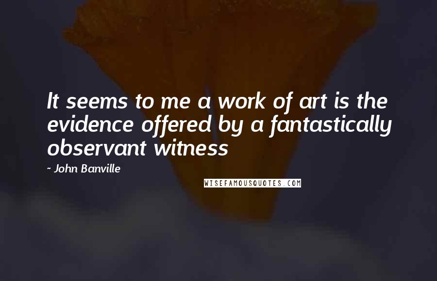 John Banville Quotes: It seems to me a work of art is the evidence offered by a fantastically observant witness