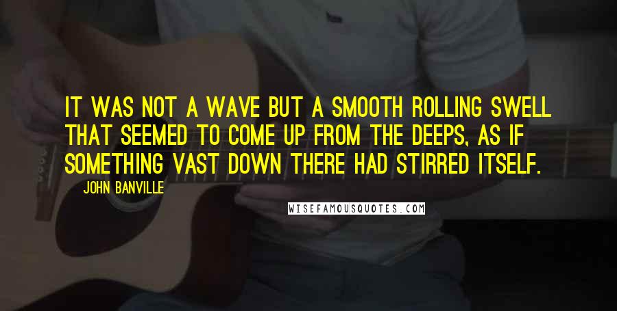 John Banville Quotes: It was not a wave but a smooth rolling swell that seemed to come up from the deeps, as if something vast down there had stirred itself.