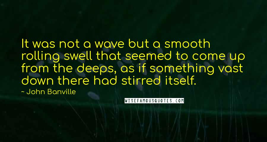 John Banville Quotes: It was not a wave but a smooth rolling swell that seemed to come up from the deeps, as if something vast down there had stirred itself.