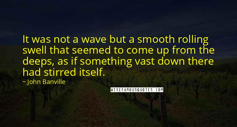 John Banville Quotes: It was not a wave but a smooth rolling swell that seemed to come up from the deeps, as if something vast down there had stirred itself.