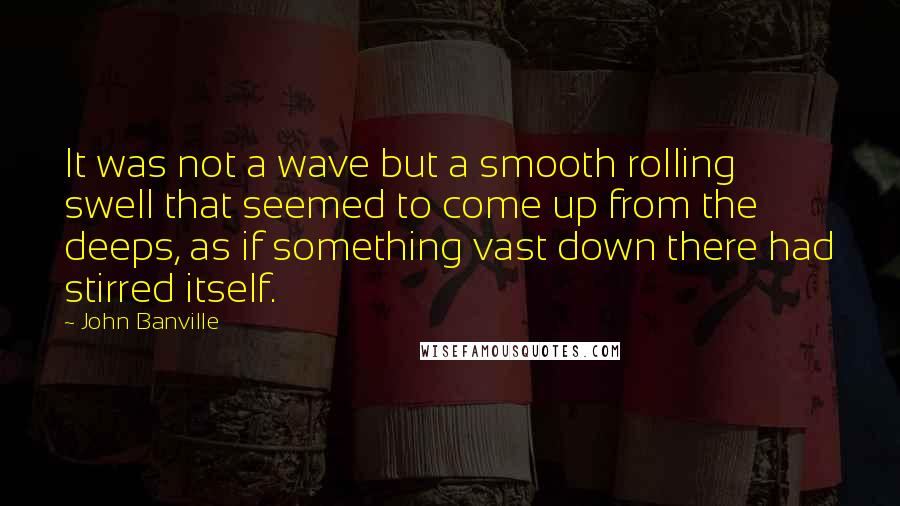 John Banville Quotes: It was not a wave but a smooth rolling swell that seemed to come up from the deeps, as if something vast down there had stirred itself.
