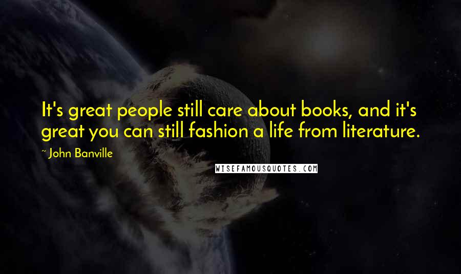 John Banville Quotes: It's great people still care about books, and it's great you can still fashion a life from literature.