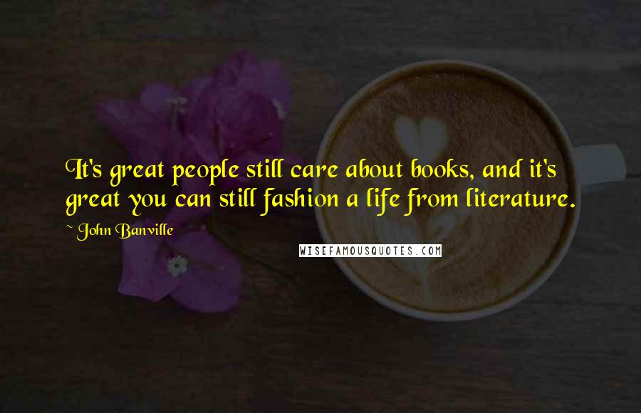 John Banville Quotes: It's great people still care about books, and it's great you can still fashion a life from literature.