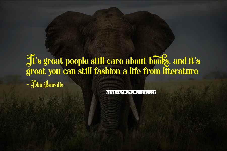 John Banville Quotes: It's great people still care about books, and it's great you can still fashion a life from literature.