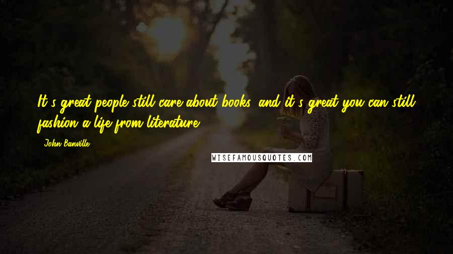 John Banville Quotes: It's great people still care about books, and it's great you can still fashion a life from literature.