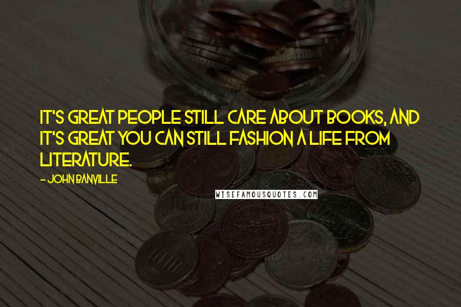 John Banville Quotes: It's great people still care about books, and it's great you can still fashion a life from literature.