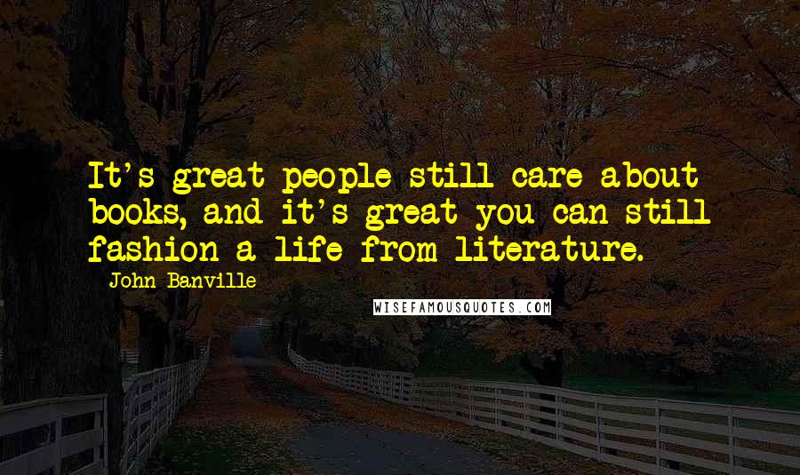 John Banville Quotes: It's great people still care about books, and it's great you can still fashion a life from literature.