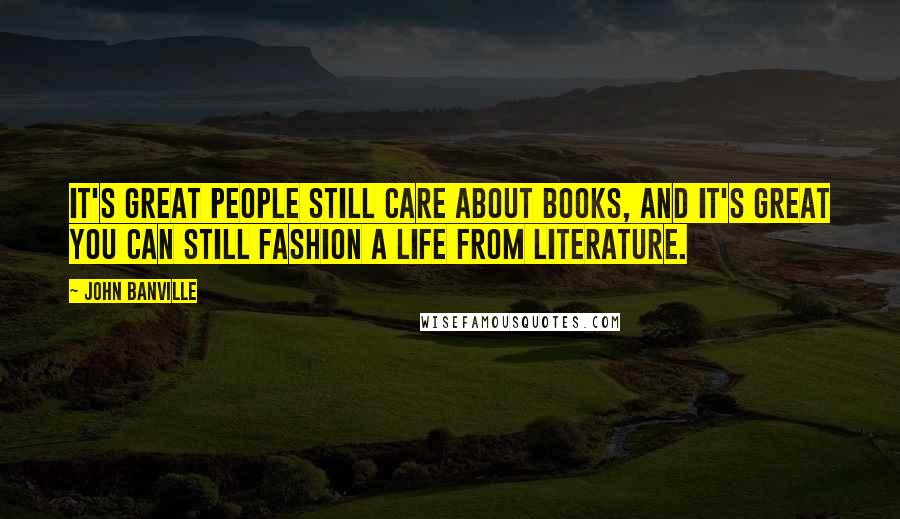John Banville Quotes: It's great people still care about books, and it's great you can still fashion a life from literature.