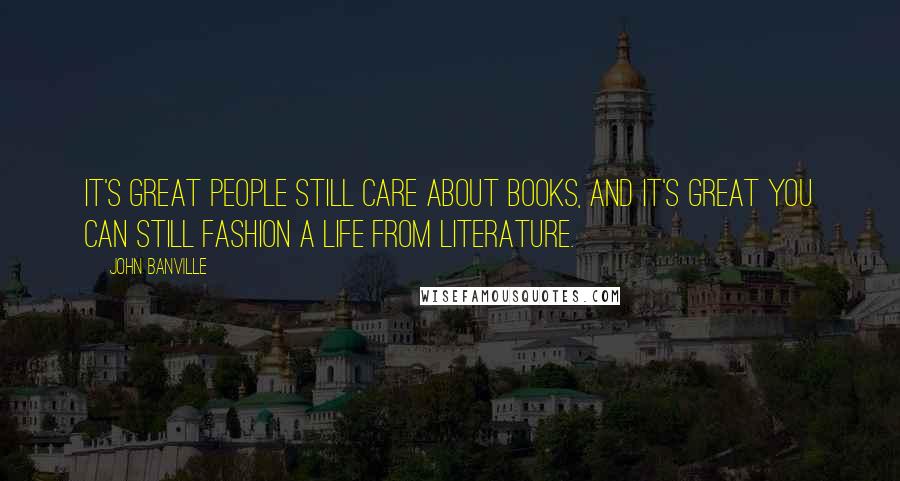 John Banville Quotes: It's great people still care about books, and it's great you can still fashion a life from literature.