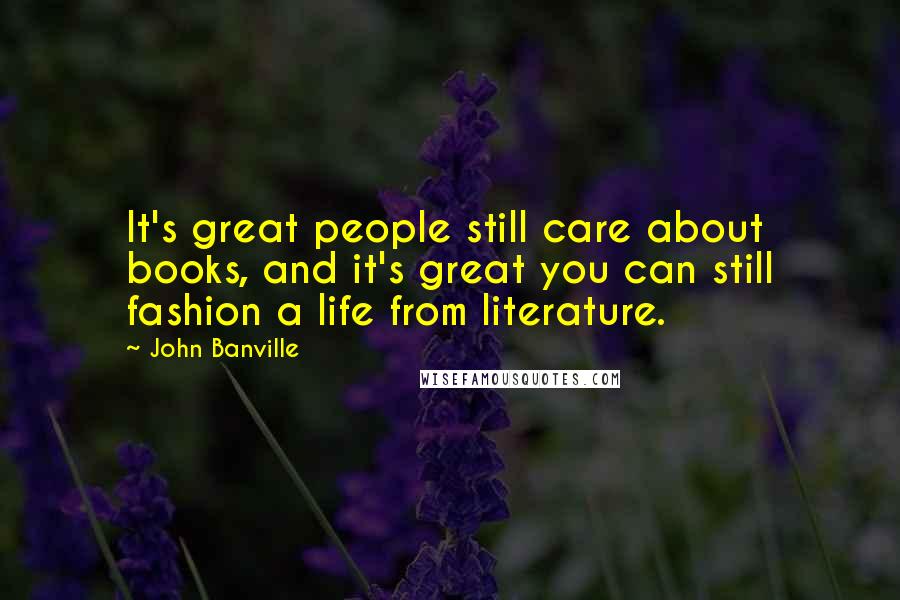John Banville Quotes: It's great people still care about books, and it's great you can still fashion a life from literature.