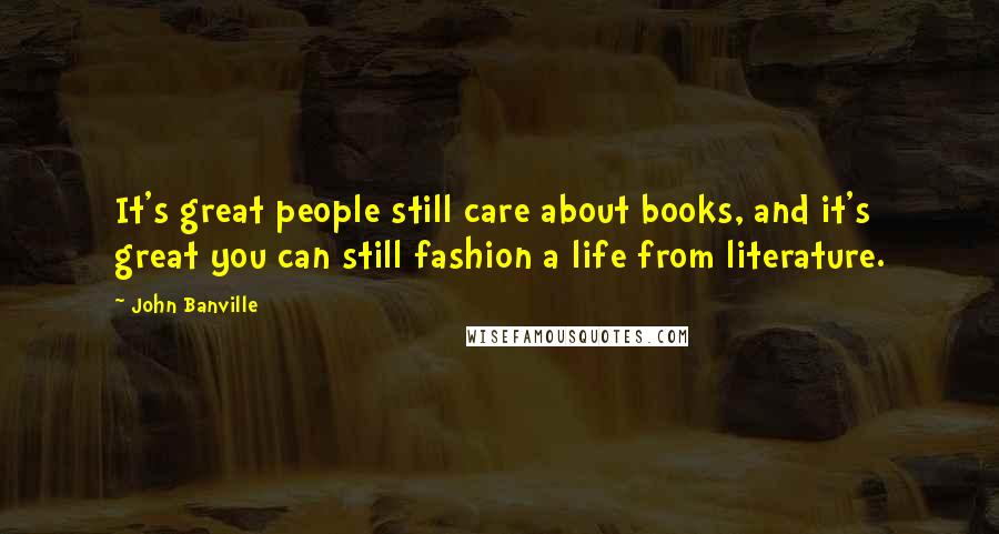 John Banville Quotes: It's great people still care about books, and it's great you can still fashion a life from literature.