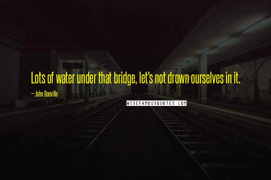 John Banville Quotes: Lots of water under that bridge, let's not drown ourselves in it.