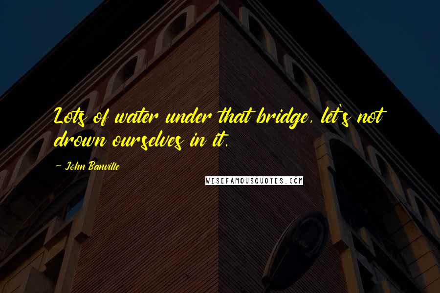 John Banville Quotes: Lots of water under that bridge, let's not drown ourselves in it.