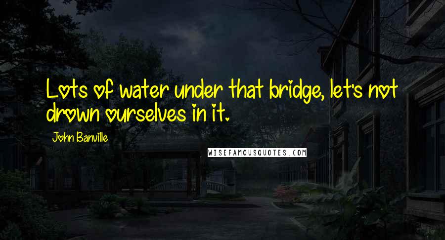 John Banville Quotes: Lots of water under that bridge, let's not drown ourselves in it.