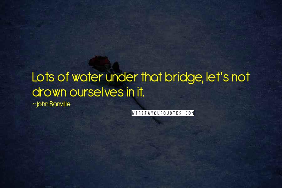 John Banville Quotes: Lots of water under that bridge, let's not drown ourselves in it.