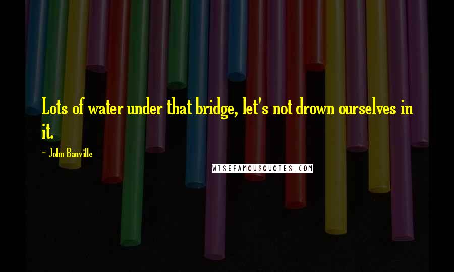 John Banville Quotes: Lots of water under that bridge, let's not drown ourselves in it.