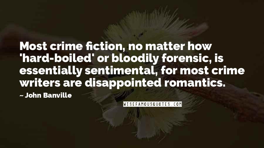 John Banville Quotes: Most crime fiction, no matter how 'hard-boiled' or bloodily forensic, is essentially sentimental, for most crime writers are disappointed romantics.