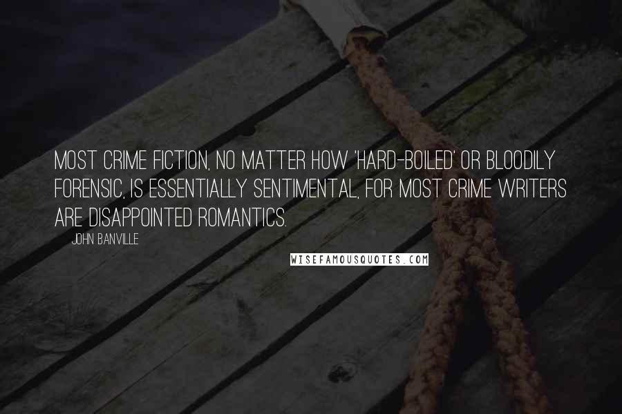 John Banville Quotes: Most crime fiction, no matter how 'hard-boiled' or bloodily forensic, is essentially sentimental, for most crime writers are disappointed romantics.