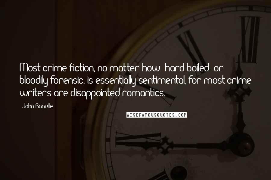 John Banville Quotes: Most crime fiction, no matter how 'hard-boiled' or bloodily forensic, is essentially sentimental, for most crime writers are disappointed romantics.