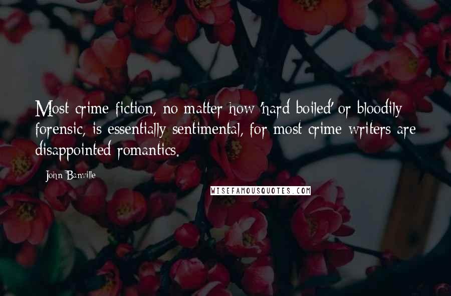 John Banville Quotes: Most crime fiction, no matter how 'hard-boiled' or bloodily forensic, is essentially sentimental, for most crime writers are disappointed romantics.