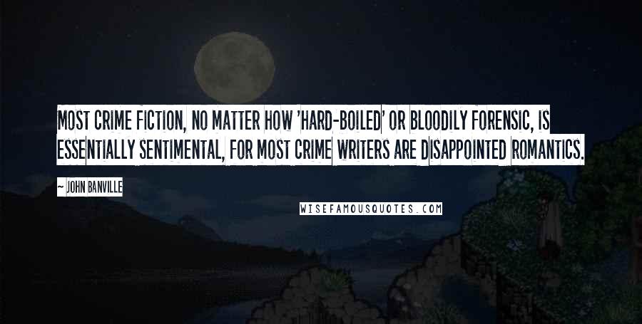 John Banville Quotes: Most crime fiction, no matter how 'hard-boiled' or bloodily forensic, is essentially sentimental, for most crime writers are disappointed romantics.