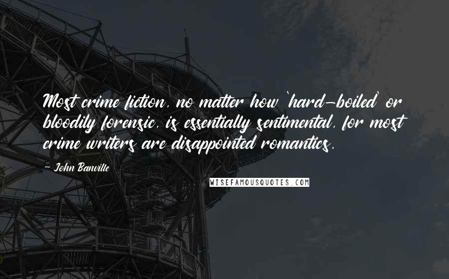 John Banville Quotes: Most crime fiction, no matter how 'hard-boiled' or bloodily forensic, is essentially sentimental, for most crime writers are disappointed romantics.