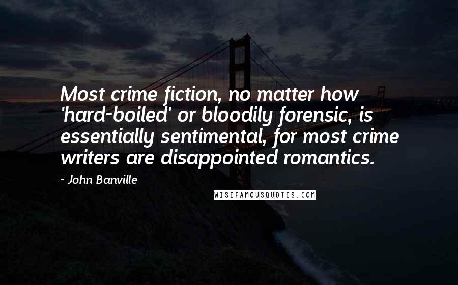 John Banville Quotes: Most crime fiction, no matter how 'hard-boiled' or bloodily forensic, is essentially sentimental, for most crime writers are disappointed romantics.