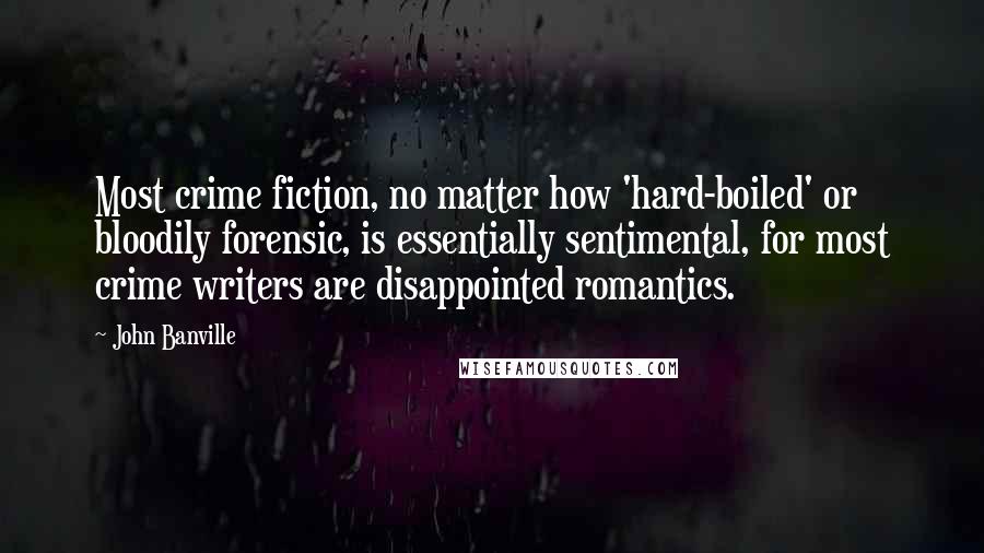 John Banville Quotes: Most crime fiction, no matter how 'hard-boiled' or bloodily forensic, is essentially sentimental, for most crime writers are disappointed romantics.